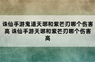 诛仙手游鬼道天琊和紫芒刃哪个伤害高 诛仙手游天琊和紫芒刃哪个伤害高